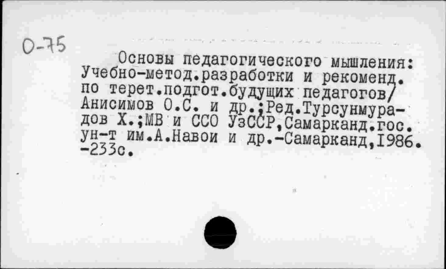 ﻿0-16
Основы педагогического мышления: Учебно-метод.разработки и рекоменд. по терет.подгот.будущих педагогов/ Анисимов О.С. и др.;Ред.Турсунмура-дов Х.;МВ и ССО УзССР,Самарканд.гос. ун-т им.А.Навои и др.-Самарканд,1986. -233с.